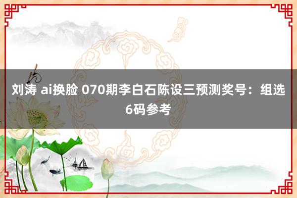 刘涛 ai换脸 070期李白石陈设三预测奖号：组选6码参考
