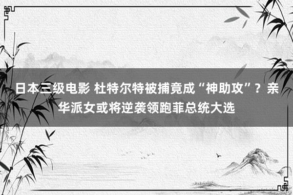 日本三级电影 杜特尔特被捕竟成“神助攻”？亲华派女或将逆袭领跑菲总统大选