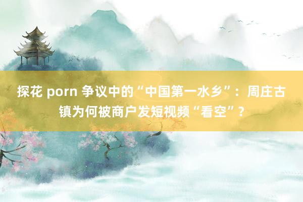 探花 porn 争议中的“中国第一水乡”：周庄古镇为何被商户发短视频“看空”？