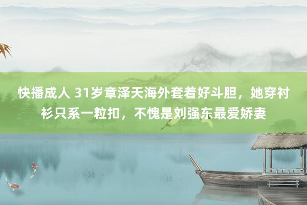 快播成人 31岁章泽天海外套着好斗胆，她穿衬衫只系一粒扣，不愧是刘强东最爱娇妻