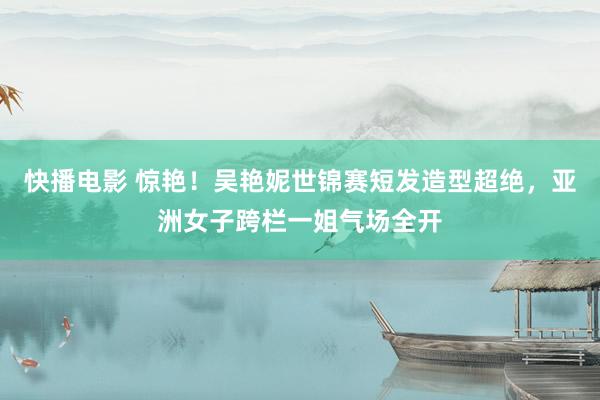 快播电影 惊艳！吴艳妮世锦赛短发造型超绝，亚洲女子跨栏一姐气场全开