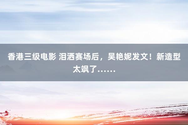 香港三级电影 泪洒赛场后，吴艳妮发文！新造型太飒了……