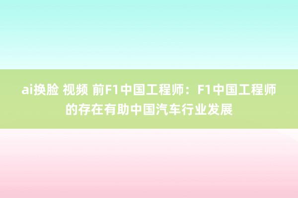 ai换脸 视频 前F1中国工程师：F1中国工程师的存在有助中国汽车行业发展