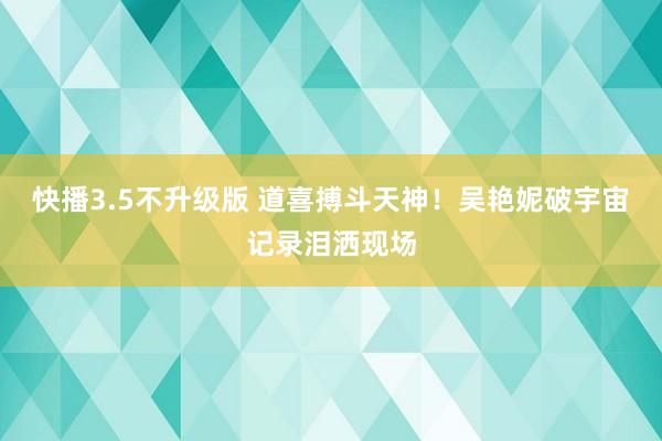 快播3.5不升级版 道喜搏斗天神！吴艳妮破宇宙记录泪洒现场