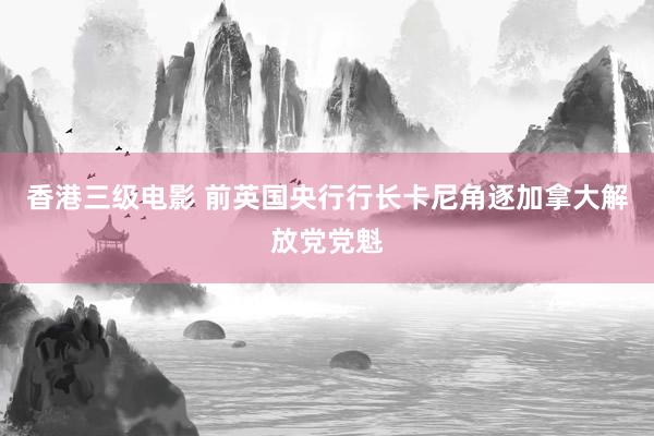 香港三级电影 前英国央行行长卡尼角逐加拿大解放党党魁