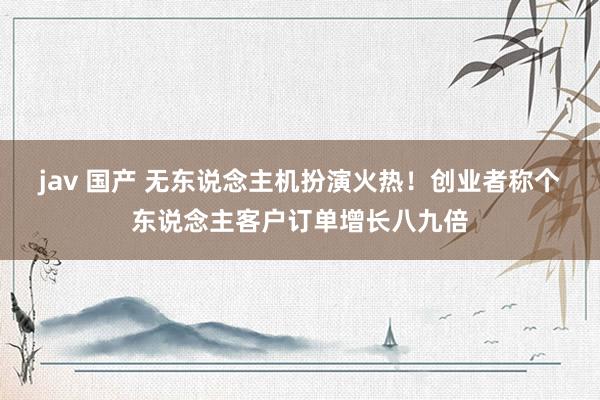jav 国产 无东说念主机扮演火热！创业者称个东说念主客户订单增长八九倍