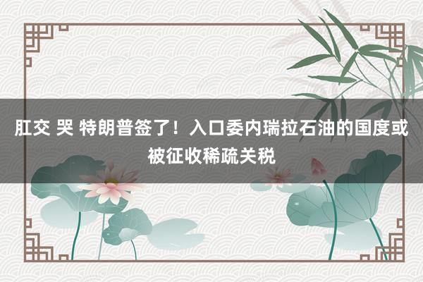 肛交 哭 特朗普签了！入口委内瑞拉石油的国度或被征收稀疏关税
