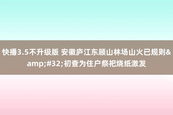 快播3.5不升级版 安徽庐江东顾山林场山火已规则&#32;初查为住户祭祀烧纸激发