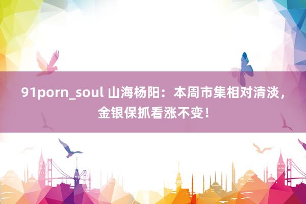 91porn_soul 山海杨阳：本周市集相对清淡，金银保抓看涨不变！