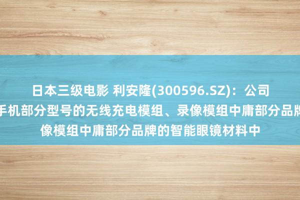日本三级电影 利安隆(300596.SZ)：公司PI产物已用于三星手机部分型号的无线充电模组、录像模组中庸部分品牌的智能眼镜材料中
