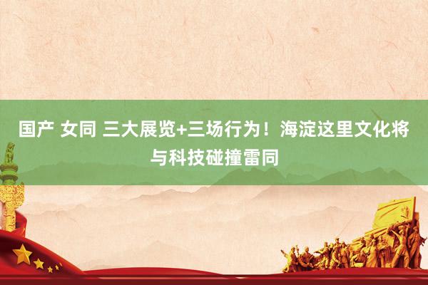 国产 女同 三大展览+三场行为！海淀这里文化将与科技碰撞雷同