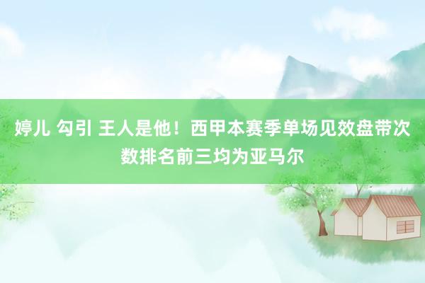 婷儿 勾引 王人是他！西甲本赛季单场见效盘带次数排名前三均为亚马尔