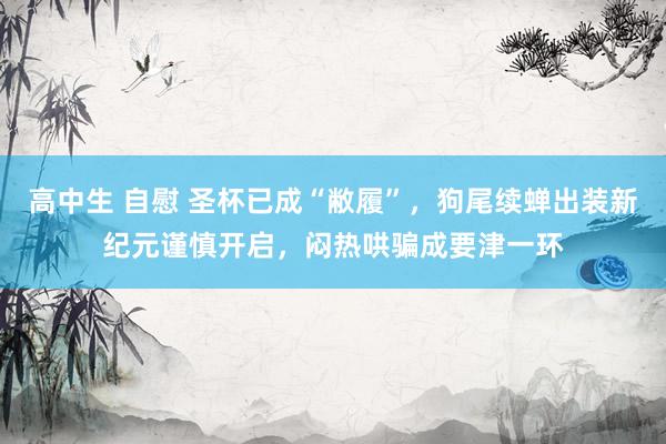 高中生 自慰 圣杯已成“敝履”，狗尾续蝉出装新纪元谨慎开启，闷热哄骗成要津一环
