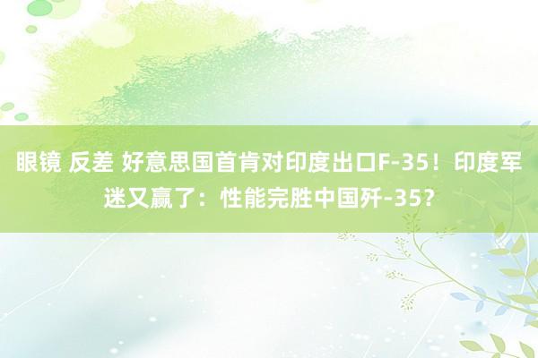 眼镜 反差 好意思国首肯对印度出口F-35！印度军迷又赢了：性能完胜中国歼-35？