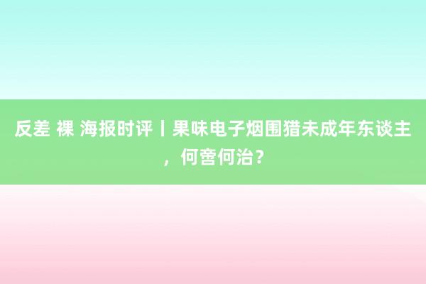 反差 裸 海报时评丨果味电子烟围猎未成年东谈主，何啻何治？