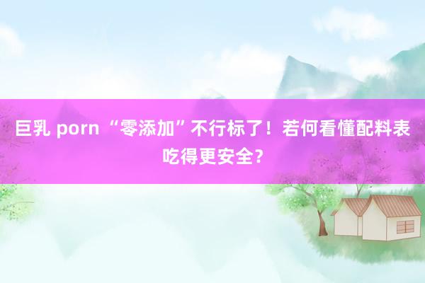 巨乳 porn “零添加”不行标了！若何看懂配料表吃得更安全？