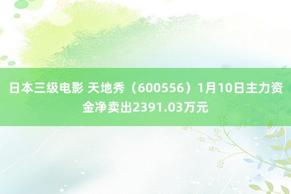 日本三级电影 天地秀（600556）1月10日主力资金净卖出2391.03万元