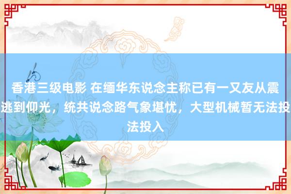 香港三级电影 在缅华东说念主称已有一又友从震中逃到仰光，统共说念路气象堪忧，大型机械暂无法投入