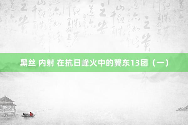 黑丝 内射 在抗日峰火中的冀东13团(一)