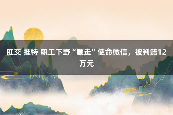 肛交 推特 职工下野“顺走”使命微信，被判赔12万元