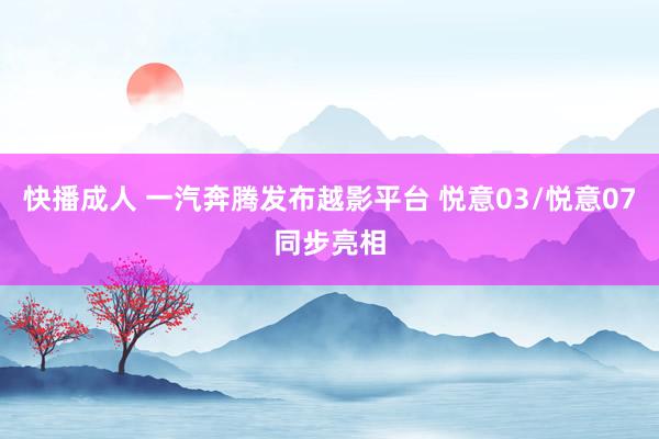 快播成人 一汽奔腾发布越影平台 悦意03/悦意07同步亮相