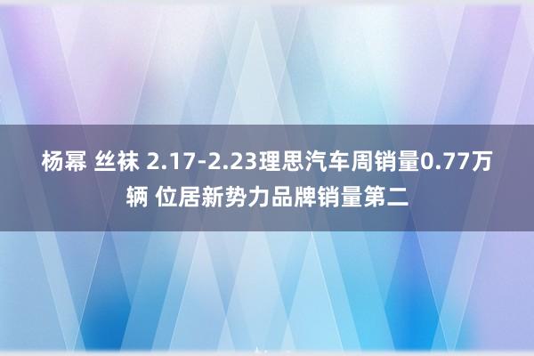 杨幂 丝袜 2.17-2.23理思汽车周销量0.77万辆 位居新势力品牌销量第二