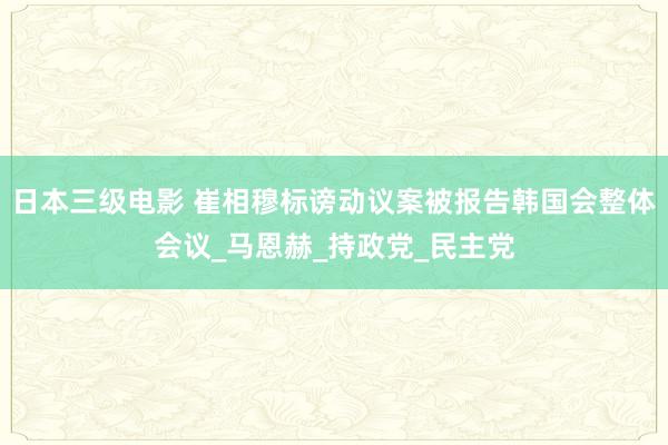 日本三级电影 崔相穆标谤动议案被报告韩国会整体会议_马恩赫_持政党_民主党