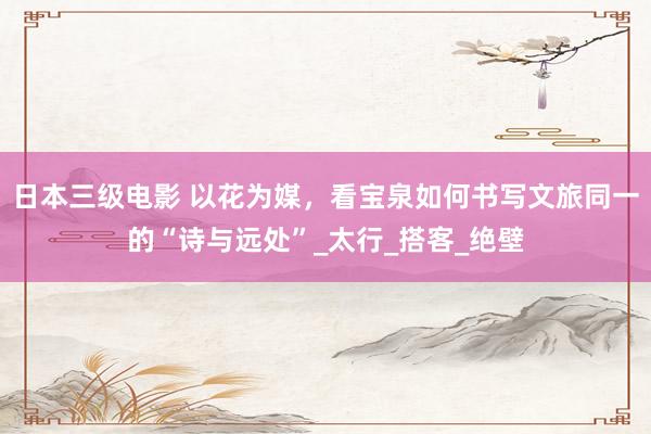日本三级电影 以花为媒，看宝泉如何书写文旅同一的“诗与远处”_太行_搭客_绝壁
