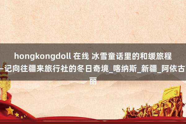 hongkongdoll 在线 冰雪童话里的和缓旅程——记向往疆来旅行社的冬日奇境_喀纳斯_新疆_阿依古丽