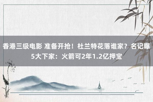 香港三级电影 准备开抢！杜兰特花落谁家？名记曝5大下家：火箭可2年1.2亿押宝