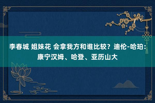 李春城 姐妹花 会拿我方和谁比较？迪伦-哈珀：康宁汉姆、哈登、亚历山大