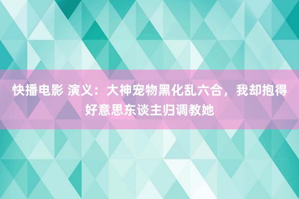 快播电影 演义：大神宠物黑化乱六合，我却抱得好意思东谈主归调教她