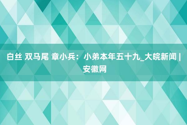 白丝 双马尾 章小兵：小弟本年五十九_大皖新闻 | 安徽网