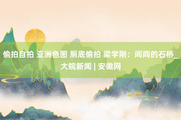 偷拍自拍 亚洲色图 厕底偷拍 梁学刚：闾阎的石桥_大皖新闻 | 安徽网