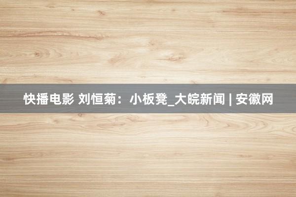 快播电影 刘恒菊：小板凳_大皖新闻 | 安徽网