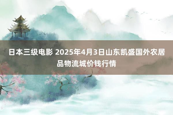 日本三级电影 2025年4月3日山东凯盛国外农居品物流城价钱行情