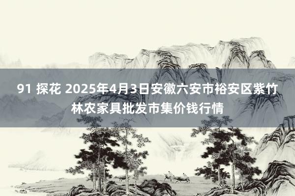 91 探花 2025年4月3日安徽六安市裕安区紫竹林农家具批发市集价钱行情