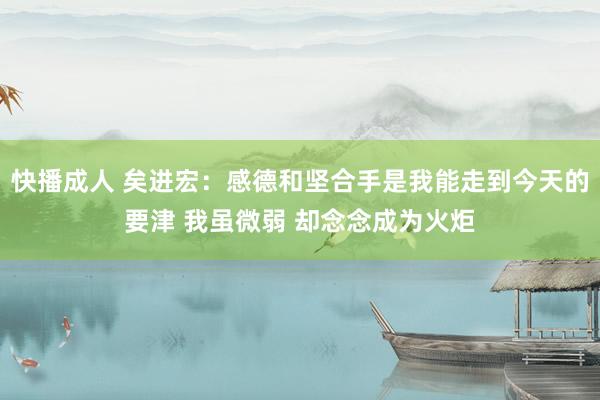 快播成人 矣进宏：感德和坚合手是我能走到今天的要津 我虽微弱 却念念成为火炬