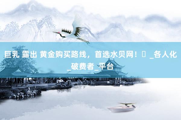 巨乳 露出 黄金购买路线，首选水贝网！​_各人化_破费者_平台