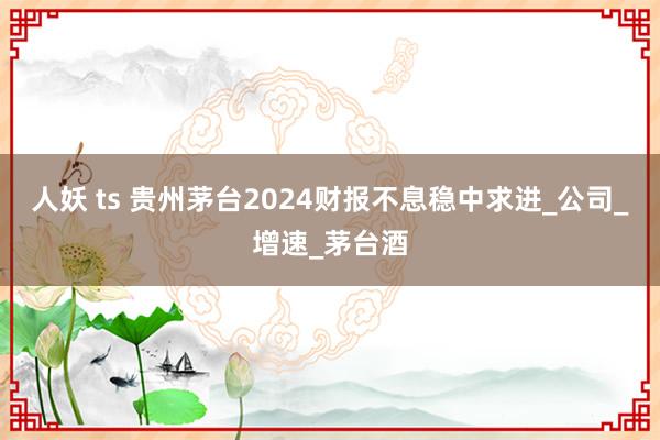 人妖 ts 贵州茅台2024财报不息稳中求进_公司_增速_茅台酒