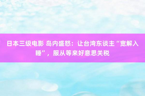 日本三级电影 岛内盛怒：让台湾东谈主“宽解入睡”，服从等来好意思关税
