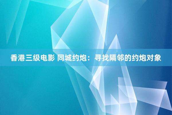 香港三级电影 同城约炮：寻找隔邻的约炮对象