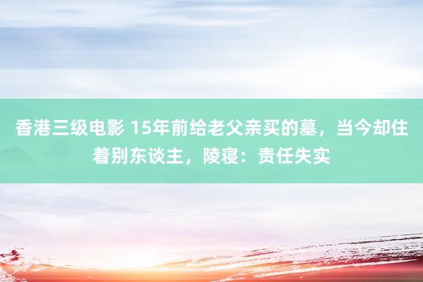 香港三级电影 15年前给老父亲买的墓，当今却住着别东谈主，陵寝：责任失实