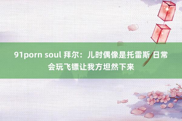 91porn soul 拜尔：儿时偶像是托雷斯 日常会玩飞镖让我方坦然下来