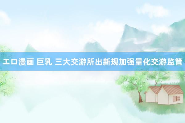 エロ漫画 巨乳 三大交游所出新规加强量化交游监管