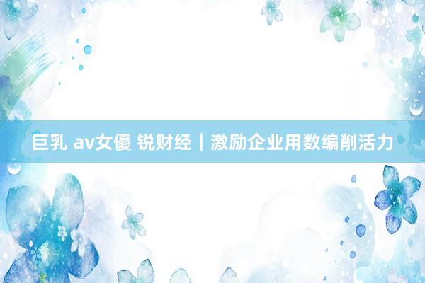 巨乳 av女優 锐财经｜激励企业用数编削活力