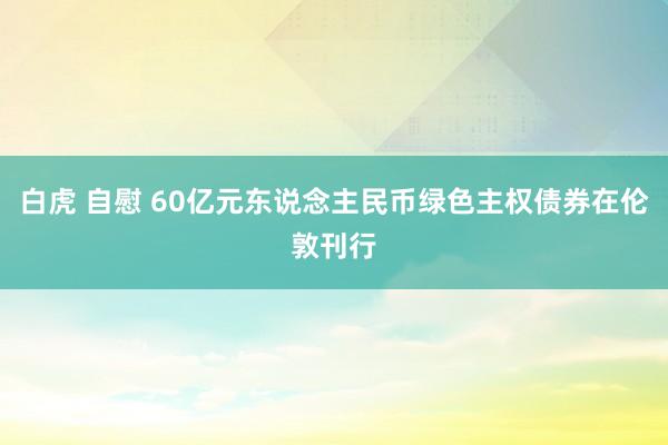 白虎 自慰 60亿元东说念主民币绿色主权债券在伦敦刊行