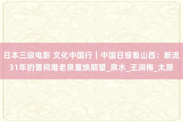 日本三级电影 文化中国行｜中国日报看山西：断流31年的晋祠难老泉重焕期望_泉水_王润梅_太原