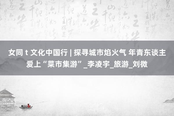 女同 t 文化中国行 | 探寻城市焰火气 年青东谈主爱上“菜市集游”_李凌宇_旅游_刘微