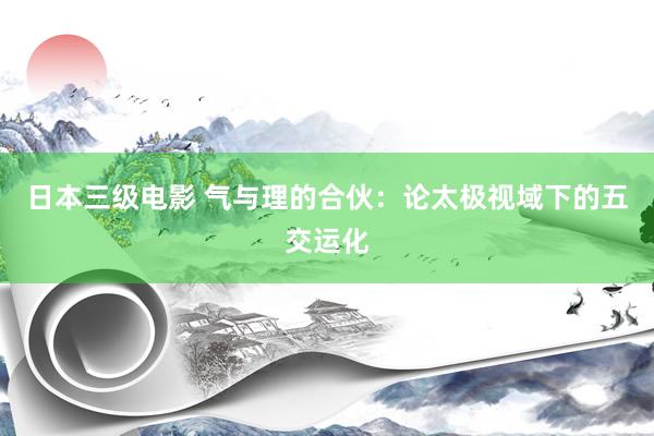 日本三级电影 气与理的合伙：论太极视域下的五交运化